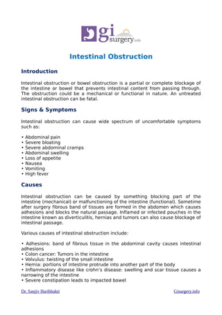 Intestinal Obstruction
Introduction
Intestinal obstruction or bowel obstruction is a partial or complete blockage of
the intestine or bowel that prevents intestinal content from passing through.
The obstruction could be a mechanical or functional in nature. An untreated
intestinal obstruction can be fatal.
Signs & Symptoms
Intestinal obstruction can cause wide spectrum of uncomfortable symptoms
such as:
• Abdominal pain
• Severe bloating
• Severe abdominal cramps
• Abdominal swelling
• Loss of appetite
• Nausea
• Vomiting
• High fever
Causes
Intestinal obstruction can be caused by something blocking part of the
intestine (mechanical) or malfunctioning of the intestine (functional). Sometime
after surgery fibrous band of tissues are formed in the abdomen which causes
adhesions and blocks the natural passage. Inflamed or infected pouches in the
intestine known as diverticulitis, hernias and tumors can also cause blockage of
intestinal passage.
Various causes of intestinal obstruction include:
• Adhesions: band of fibrous tissue in the abdominal cavity causes intestinal
adhesions
• Colon cancer: Tumors in the intestine
• Volvulus: twisting of the small intestine
• Hernia: portions of intestine protrude into another part of the body
• Inflammatory disease like crohn’s disease: swelling and scar tissue causes a
narrowing of the intestine
• Severe constipation leads to impacted bowel
Dr. Sanjiv Haribhakti Gisurgery.info
 
