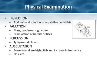Physical Examination
• INSPECTION
– Abdominal distention, scars, visible peristalsis.
• PALPATION
– Mass, tenderness, guarding
– Examination of hernial orifices
• PERCUSSION
– Tympanic, dullness
• AUSCULTATION
– Bowel sound are high pitch and increase in frequency
– Or silent.
 