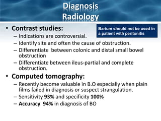 Diagnosis
Radiology
• Contrast studies:
– Indications are controversial.
– Identify site and often the cause of obstruction.
– Differentiate between colonic and distal small bowel
obstruction
– Differentiate between ileus-partial and complete
obstruction.
• Computed tomography:
– Recently become valuable in B.O especially when plain
films failed in diagnosis or suspect strangulation.
– Sensitivity 93% and specificity 100%
– Accuracy 94% in diagnosis of BO
Barium should not be used in
a patient with peritonitis
 
