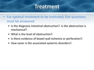 Treatment
• For optimal treatment to be instituted, five questions
must be answered:
• Is the diagnosis intestinal obstruction?. Is the obstruction is
mechanical? .
• What is the level of obstruction?.
• Is there evidence of bowel wall ischemia or perforation?.
• How sever is the associated systemic disorders?.
 