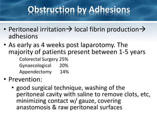 Obstruction by Adhesions
• Peritoneal irritation local fibrin production
adhesions
• As early as 4 weeks post laparotomy. The
majority of patients present between 1-5 years
Colorectal Surgery 25%
Gynaecological 20%
Appendectomy 14%
• Prevention:
• good surgical technique, washing of the
peritoneal cavity with saline to remove clots, etc,
minimizing contact w/ gauze, covering
anastomosis & raw peritoneal surfaces
 