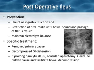 Post Operative Ileus
• Prevention
– Use of nasogastric suction and
– Restriction of oral intake until bowel sound and passage
of flatus return
– Maintain electrolyte balance
• Specific treatment:
– Removed primary cause
– Decompressed GI distension
– If prolong paralytic ileus , consider laparotomy exclude
hidden cause and facilitate bowel decompression
 