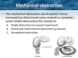 Mechanical obstruction
• This mechanical obstruction can be partial ( lumen
narrowed but allow transit some content) or complete (
lumen totally obstruction) this classify to:
A. Simple obstruction (no vascular impairment)
B. Closed loop ( both ends are obstructed e.g volvulus)
C. Strangulation obstruction
 