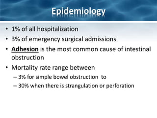 Epidemiology
• 1% of all hospitalization
• 3% of emergency surgical admissions
• Adhesion is the most common cause of intestinal
obstruction
• Mortality rate range between
– 3% for simple bowel obstruction to
– 30% when there is strangulation or perforation
 