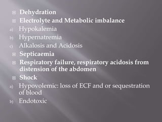  Dehydration
 Electrolyte and Metabolic imbalance
a) Hypokalemia
b) Hypernatremia
c) Alkalosis and Acidosis
 Septicaemia
 Respiratory failure, respiratory acidosis from
distension of the abdomen
 Shock
a) Hypovolemic: loss of ECF and or sequestration
of blood
b) Endotoxic
 
