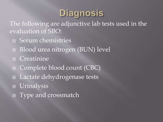 The following are adjunctive lab tests used in the
evaluation of SBO:
 Serum chemistries
 Blood urea nitrogen (BUN) level
 Creatinine
 Complete blood count (CBC)
 Lactate dehydrogenase tests
 Urinalysis
 Type and crossmatch
 