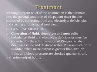 Although urgent relief of the obstruction is the ultimate
aim, the general condition of the patient must first be
improved by correcting fluid and electrolyte deficiencies
and starting antimicrobial treatment.
1. GENERAL MEASURES
a) Correction of fluid, electrolyte and metabolic
imbalance: fluid and electrolyte deficiencies must be
corrected by the administration of Ringers lactate or
dextrose/saline and dextrose water. Potassium chloride
is added when urine output is greater than 30ml/h.
Pulse and blood pressure are checked quarter-hourly
and urine output hourly.
 
