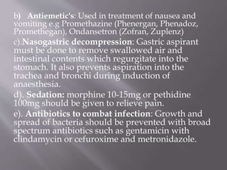 b) Antiemetic's: Used in treatment of nausea and
vomiting e.g Promethazine (Phenergan, Phenadoz,
Promethegan), Ondansetron (Zofran, Zuplenz)
c).Nasogastric decompression: Gastric aspirant
must be done to remove swallowed air and
intestinal contents which regurgitate into the
stomach. It also prevents aspiration into the
trachea and bronchi during induction of
anaesthesia.
d). Sedation: morphine 10-15mg or pethidine
100mg should be given to relieve pain.
e). Antibiotics to combat infection: Growth and
spread of bacteria should be prevented with broad
spectrum antibiotics such as gentamicin with
clindamycin or cefuroxime and metronidazole.
 