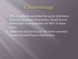  20% of patients admitted for acute abdomen
have an intestinal obstruction. Small bowel
obstruction is responsible for 80% of these
cases.
 Adhesion and hernia are the most common
causes of small bowel obstruction.
 