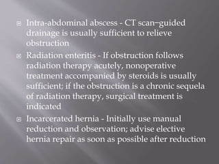  Intra-abdominal abscess - CT scan ̶ guided
drainage is usually sufficient to relieve
obstruction
 Radiation enteritis - If obstruction follows
radiation therapy acutely, nonoperative
treatment accompanied by steroids is usually
sufficient; if the obstruction is a chronic sequela
of radiation therapy, surgical treatment is
indicated
 Incarcerated hernia - Initially use manual
reduction and observation; advise elective
hernia repair as soon as possible after reduction
 