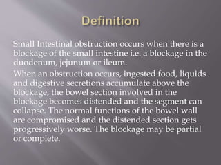 Small Intestinal obstruction occurs when there is a
blockage of the small intestine i.e. a blockage in the
duodenum, jejunum or ileum.
When an obstruction occurs, ingested food, liquids
and digestive secretions accumulate above the
blockage, the bowel section involved in the
blockage becomes distended and the segment can
collapse. The normal functions of the bowel wall
are compromised and the distended section gets
progressively worse. The blockage may be partial
or complete.
 