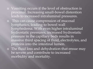  Vomiting occurs if the level of obstruction is
proximal. Increasing small-bowel distention
leads to increased intraluminal pressures.
 This can cause compression of mucosal
lymphatics, leading to bowel wall
lymphedema. With even higher intraluminal
hydrostatic pressures, increased hydrostatic
pressure in the capillary beds results in
massive third spacing of fluid, electrolytes, and
proteins into the intestinal lumen.
 The fluid loss and dehydration that ensue may
be severe and contribute to increased
morbidity and mortality.
 