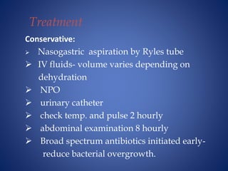 Treatment
Conservative:
 Nasogastric aspiration by Ryles tube
 IV fluids- volume varies depending on
dehydration
 NPO
 urinary catheter
 check temp. and pulse 2 hourly
 abdominal examination 8 hourly
 Broad spectrum antibiotics initiated early-
reduce bacterial overgrowth.
 