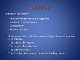 Indication for surgery:
- failure of conservative management
- tender, irreducible hernia
- strangulation
- virgin abdomen
• If the site of obstruction is unknown; laparotomy assessment
is directed to-
-The site of obstruction.
-The nature of obstruction.
-The viability of gut.
• The site of obstruction can be determined by caecum
 