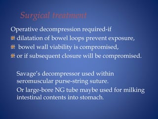 Surgical treatment
Operative decompression required-if
dilatation of bowel loops prevent exposure,
bowel wall viability is compromised,
or if subsequent closure will be compromised.
Savage’s decompressor used within
seromuscular purse-string suture.
Or large-bore NG tube maybe used for milking
intestinal contents into stomach.
 