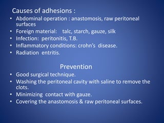 Causes of adhesions :
• Abdominal operation : anastomosis, raw peritoneal
surfaces
• Foreign material: talc, starch, gauze, silk
• Infection: peritonitis, T.B.
• Inflammatory conditions: crohn’s disease.
• Radiation entritis.
Prevention
• Good surgical technique.
• Washing the peritoneal cavity with saline to remove the
clots.
• Minimizing contact with gauze.
• Covering the anastomosis & raw peritoneal surfaces.
 