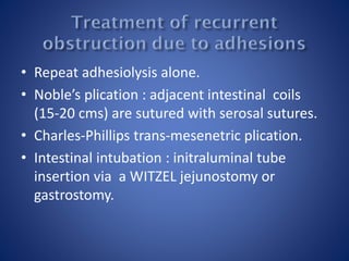 • Repeat adhesiolysis alone.
• Noble’s plication : adjacent intestinal coils
(15-20 cms) are sutured with serosal sutures.
• Charles-Phillips trans-mesenetric plication.
• Intestinal intubation : initraluminal tube
insertion via a WITZEL jejunostomy or
gastrostomy.
 
