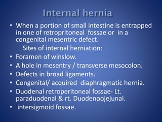 • When a portion of small intestine is entrapped
in one of retropritoneal fossae or in a
congenital mesentric defect.
Sites of internal herniation:
• Foramen of winslow.
• A hole in mesentry / transverse mesocolon.
• Defects in broad ligaments.
• Congenital/ acquired diaphragmatic hernia.
• Duodenal retroperitoneal fossae- Lt.
paraduodenal & rt. Duodenoojejunal.
• intersigmoid fossae.
 