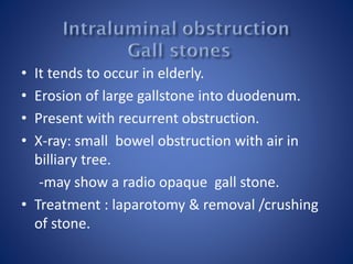 • It tends to occur in elderly.
• Erosion of large gallstone into duodenum.
• Present with recurrent obstruction.
• X-ray: small bowel obstruction with air in
billiary tree.
-may show a radio opaque gall stone.
• Treatment : laparotomy & removal /crushing
of stone.
 