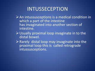 INTUSSECEPTION
An intussusceptions is a medical condition in
which a part of the intestine
has invaginated into another section of
intestine.
Usually proximal loop invaginate in to the
distal bowel.
Rarely distal loop may invaginate into the
proximal loop this is called retrograde
intussusceptions.
 