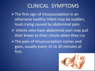 CLINICAL SYMPTOMS
The first sign of Intussusception in an
otherwise healthy infant may be sudden,
loud crying caused by abdominal pain.
 Infants who have abdominal pain may pull
their knees to their chests when they cry.
The pain of Intussusception comes and
goes, usually every 15 to 20 minutes at
first.
 