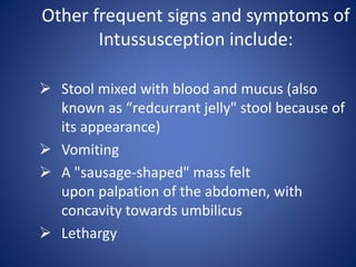 Other frequent signs and symptoms of
Intussusception include:
 Stool mixed with blood and mucus (also
known as “redcurrant jelly" stool because of
its appearance)
 Vomiting
 A "sausage-shaped" mass felt
upon palpation of the abdomen, with
concavity towards umbilicus
 Lethargy
 