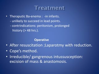 • Theraputic Ba-enema : -in infants.
- unlikely to succeed in lead points.
- contrindications: peritonism, prolonged
history (> 48 hrs.).
Operative
• After resuscitation ;Laparotmy with reduction.
• Cope’s method.
• Irreducible/ gangrenous intussusception:
excision of mass & anastomosis.
 