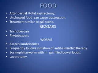 • After partial /total gastrectomy.
• Unchewed food can cause obstruction.
• Treatment similar to gall stone.
BEZOARS
• Trichobezoars
• Phytobezoars
WORMS
• Ascaris lumbricoides
• Frequently follows initiation of antihelminthic therapy.
• Eosinophilia/worm with in gas filled bowel loops.
• Laparotomy.
 