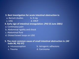 3. Best investigation for acute intestinal obstruction is:
a. Barium studies b. X-ray
c. USG d. ERCP
4. Early sign of intestinal strangulation: (PGI SS June 2001)
a. Continuous pain
b. Abdominal rigidity and shock
c. Abdominal fluid
d. Dilated bowel loops on USG
5. The most common cause of small intestinal obstruction is: (All
India 96, PGI 97)
a. Intussusception b. Iatrogenic adhesions
c. Trauma d. Carcinoma
 