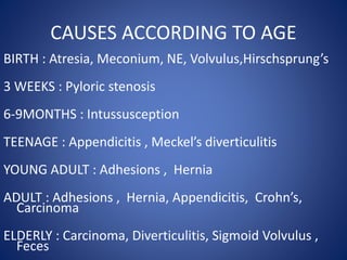 CAUSES ACCORDING TO AGE
BIRTH : Atresia, Meconium, NE, Volvulus,Hirschsprung’s
3 WEEKS : Pyloric stenosis
6-9MONTHS : Intussusception
TEENAGE : Appendicitis , Meckel’s diverticulitis
YOUNG ADULT : Adhesions , Hernia
ADULT : Adhesions , Hernia, Appendicitis, Crohn’s,
Carcinoma
ELDERLY : Carcinoma, Diverticulitis, Sigmoid Volvulus ,
Feces
 