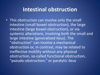 Intestinal obstruction
• This obstruction can involve only the small
intestine (small bowel obstruction), the large
intestine (large bowel obstruction), or via
systemic alterations, involving both the small and
large intestine (generalized ileus). The
"obstruction" can involve a mechanical
obstruction or, in contrast, may be related to
ineffective motility without any physical
obstruction, so-called functional obstruction,
"pseudo-obstruction," or paralytic ileus
 