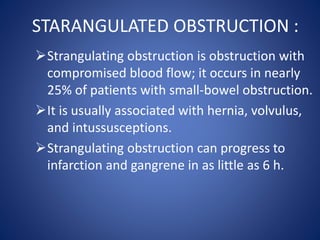 STARANGULATED OBSTRUCTION :
Strangulating obstruction is obstruction with
compromised blood flow; it occurs in nearly
25% of patients with small-bowel obstruction.
It is usually associated with hernia, volvulus,
and intussusceptions.
Strangulating obstruction can progress to
infarction and gangrene in as little as 6 h.
 
