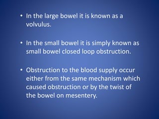 • In the large bowel it is known as a
volvulus.
• In the small bowel it is simply known as
small bowel closed loop obstruction.
• Obstruction to the blood supply occur
either from the same mechanism which
caused obstruction or by the twist of
the bowel on mesentery.
 