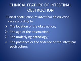 CLINICAL FEATURE OF INTESTINAL
OBSTRUCTION
Clinical obstruction of intestinal obstruction
vary according to :
 The location of the obstruction;
 The age of the obstruction;
 The underlying pathology;
 The presence or the absence of the intestinal
obstruction;
 