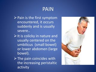 PAIN
Pain is the first symptom
encountered, it occurs
suddenly and is usually
severe..
It is colicky in nature and
usually centered on the
umbilicus (small bowel)
or lower abdomen (large
bowel).
The pain coincides with
the increasing peristaltic
activity
 