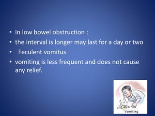 • In low bowel obstruction :
• the interval is longer may last for a day or two
• Feculent vomitus
• vomiting is less frequent and does not cause
any relief.
 