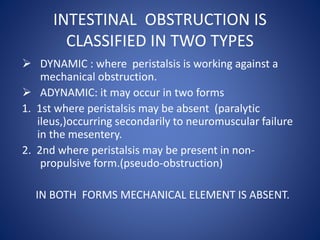 INTESTINAL OBSTRUCTION IS
CLASSIFIED IN TWO TYPES
 DYNAMIC : where peristalsis is working against a
mechanical obstruction.
 ADYNAMIC: it may occur in two forms
1. 1st where peristalsis may be absent (paralytic
ileus,)occurring secondarily to neuromuscular failure
in the mesentery.
2. 2nd where peristalsis may be present in non-
propulsive form.(pseudo-obstruction)
IN BOTH FORMS MECHANICAL ELEMENT IS ABSENT.
 