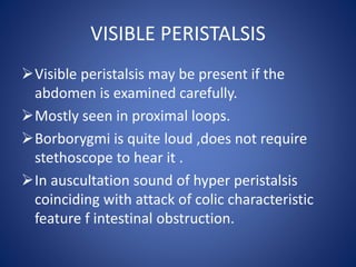 VISIBLE PERISTALSIS
Visible peristalsis may be present if the
abdomen is examined carefully.
Mostly seen in proximal loops.
Borborygmi is quite loud ,does not require
stethoscope to hear it .
In auscultation sound of hyper peristalsis
coinciding with attack of colic characteristic
feature f intestinal obstruction.
 