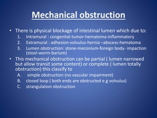 Mechanical obstruction
• There is physical blockage of intestinal lumen which due to:
1. Intramural : congenital-tumor-hematoma-inflammatory
2. Extramural : adhesion-volvulus-hernia –abscess-hematoma
3. Lumen obstruction: stone-meconium-foreign body- impaction
(stool-worm-barium)
• This mechanical obstruction can be partial ( lumen narrowed
but allow transit some content) or complete ( lumen totally
obstruction) this classify to
A. simple obstruction (no vascular impairment)
B. closed loop ( both ends are obstructed e.g volvulus)
C. strangulation obstruction
 
