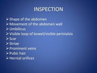 INSPECTION
Shape of the abdomen
Movement of the abdomen wall
Umbilicus
Visible loop of bowel/visible peristalsis
Scar
Striae
Prominent veins
Pubic hair
Hernial orifices
 