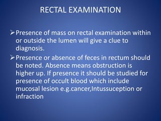 RECTAL EXAMINATION
Presence of mass on rectal examination within
or outside the lumen will give a clue to
diagnosis.
Presence or absence of feces in rectum should
be noted. Absence means obstruction is
higher up. If presence it should be studied for
presence of occult blood which include
mucosal lesion e.g.cancer,Intussuception or
infraction
 
