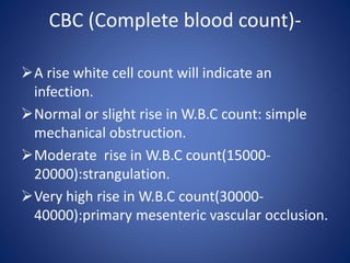 CBC (Complete blood count)-
A rise white cell count will indicate an
infection.
Normal or slight rise in W.B.C count: simple
mechanical obstruction.
Moderate rise in W.B.C count(15000-
20000):strangulation.
Very high rise in W.B.C count(30000-
40000):primary mesenteric vascular occlusion.
 