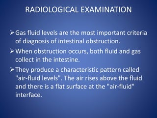 RADIOLOGICAL EXAMINATION
Gas fluid levels are the most important criteria
of diagnosis of intestinal obstruction.
When obstruction occurs, both fluid and gas
collect in the intestine.
They produce a characteristic pattern called
"air-fluid levels". The air rises above the fluid
and there is a flat surface at the "air-fluid"
interface.
 