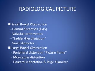 RADIOLOGICAL PICTURE
 Small Bowel Obstruction
- Central distention (GAS)
- Valvulae conniventes
- “Ladder-like dilatation”
- Small diameter
 Large Bowel Obstruction
- Peripheral distention “Picture frame”
- More gross distention
- Haustral indentation & large diameter
 