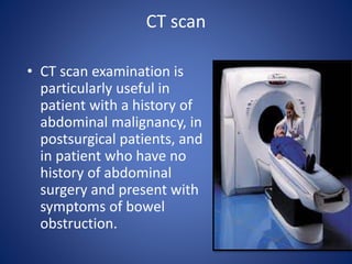 CT scan
• CT scan examination is
particularly useful in
patient with a history of
abdominal malignancy, in
postsurgical patients, and
in patient who have no
history of abdominal
surgery and present with
symptoms of bowel
obstruction.
 