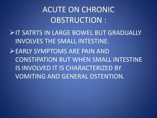 ACUTE ON CHRONIC
OBSTRUCTION :
IT SATRTS IN LARGE BOWEL BUT GRADUALLY
INVOLVES THE SMALL INTESTINE.
EARLY SYMPTOMS ARE PAIN AND
CONSTIPATION BUT WHEN SMALL INTESTINE
IS INVOLVED IT IS CHARACTERIZED BY
VOMITING AND GENERAL DSTENTION.
 