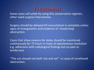  Some cases will settle by using this conservative regimen,
other need surgical intervention.
 Surgery should be delayed till resuscitation is complete unless
signs of strangulation and evidence of closed-loop
obstruction.
 Cases that show reasons for delay should be monitored
continuously for 72 hours in hope of spontaneous resolution
e.g. adhesions with radiological findings but no pain or
tenderness
 “The sun should not both rise and set” in cases of unrelieved
obstruction.
 