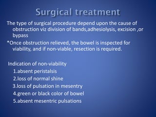 The type of surgical procedure depend upon the cause of
obstruction viz division of bands,adhesiolysis, excision ,or
bypass
*Once obstruction relieved, the bowel is inspected for
viability, and if non-viable, resection is required.
Indication of non-viability
1.absent peristalsis
2.loss of normal shine
3.loss of pulsation in mesentry
4.green or black color of bowel
5.absent mesentric pulsations
 