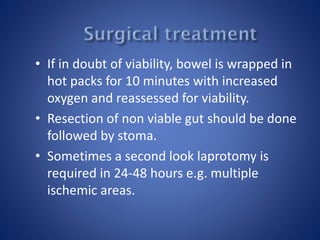 • If in doubt of viability, bowel is wrapped in
hot packs for 10 minutes with increased
oxygen and reassessed for viability.
• Resection of non viable gut should be done
followed by stoma.
• Sometimes a second look laprotomy is
required in 24-48 hours e.g. multiple
ischemic areas.
 