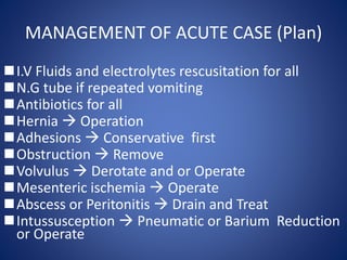 MANAGEMENT OF ACUTE CASE (Plan)
I.V Fluids and electrolytes rescusitation for all
N.G tube if repeated vomiting
Antibiotics for all
Hernia  Operation
Adhesions  Conservative first
Obstruction  Remove
Volvulus  Derotate and or Operate
Mesenteric ischemia  Operate
Abscess or Peritonitis  Drain and Treat
Intussusception  Pneumatic or Barium Reduction
or Operate
 